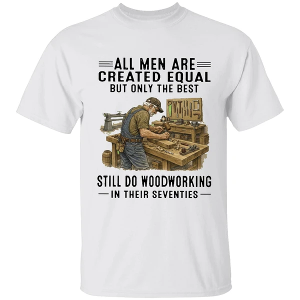 All Men Are Created Equal Only The Best Still Do Woodworking In Their Seventies Shirt