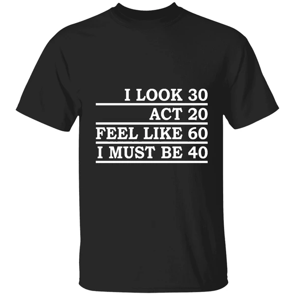 I Look 30 Act 20 Feel Like 60 I Must Be 40 Shirt